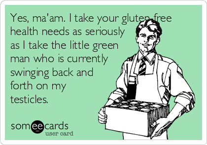 Yes, ma'am. I take your gluten-free
health needs as seriously
as I take the little green
man who is currently
swinging back and
forth on my
testicles.