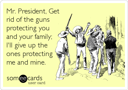 Mr. President, Get
rid of the guns
protecting you
and your family;
I'll give up the
ones protecting
me and mine.