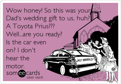 Wow honey! So this was your
Dad's wedding gift to us, huh?
A Toyota Prius???
Well...are you ready?
Is the car even
on? I don't<br /%