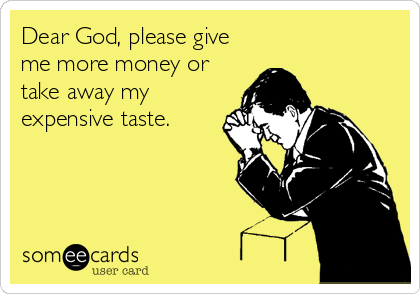 Dear God, please give
me more money or
take away my
expensive taste.