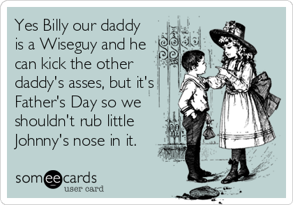 Yes Billy our daddy
is a Wiseguy and he
can kick the other
daddy's asses, but it's
Father's Day so we
shouldn't rub little
Johnny's nose in it.