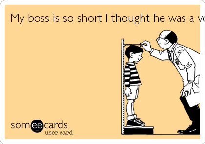 My boss is so short I thought he was a vowel sound!