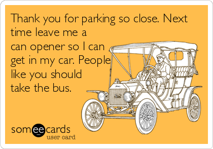 Thank you for parking so close. Next
time leave me a
can opener so I can
get in my car. People
like you should
take the bus.