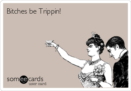 Bitches be Trippin!
