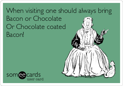 When visiting one should always bring
Bacon or Chocolate       
Or Chocolate coated
Bacon!