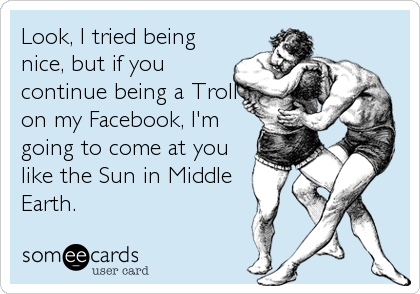 Look, I tried being
nice, but if you
continue being a Troll
on my Facebook, I'm
going to come at you
like the Sun in Middle
Earth.