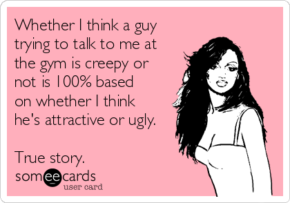 Whether I think a guy
trying to talk to me at 
the gym is creepy or 
not is 100% based
on whether I think
he's attractive or ugly.

True story.