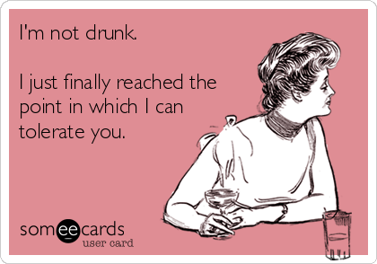 I'm not drunk.

I just finally reached the
point in which I can
tolerate you.