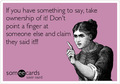 If you have something to say, take
ownership of it! Don't
point a finger at
someone else and claim
they said it!!!