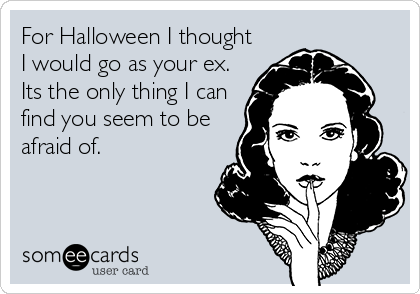 For Halloween I thought
I would go as your ex.
Its the only thing I can
find you seem to be
afraid of.