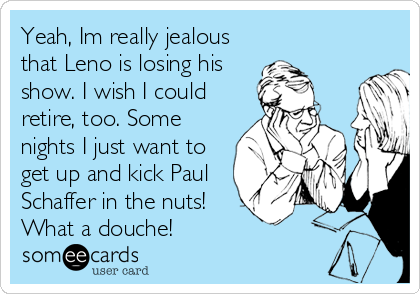 Yeah, Im really jealous
that Leno is losing his
show. I wish I could
retire, too. Some
nights I just want to
get up and kick Paul
Schaffer in the nuts!
What a douche!