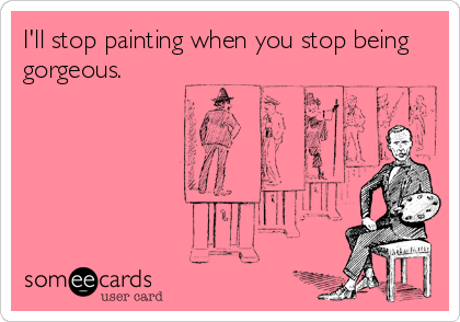 I'll stop painting when you stop being
gorgeous.