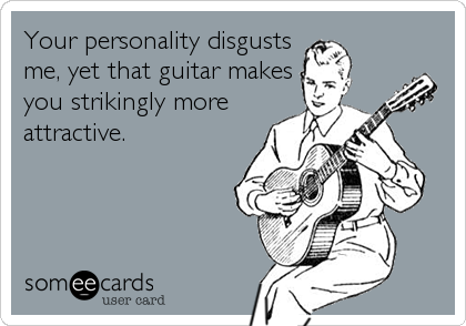 Your personality disgusts
me, yet that guitar makes
you strikingly more
attractive.