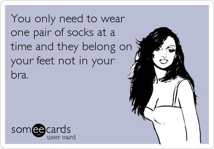 You only need to wear
one pair of socks at a
time and they belong on
your feet not in your
bra.