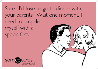 Sure.  I'd love to go to dinner with
your parents.  Wait one moment, I
need to  impale
myself with a
spoon first.