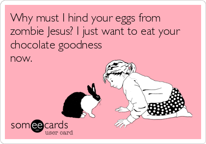 Why must I hind your eggs from
zombie Jesus? I just want to eat your
chocolate goodness
now.