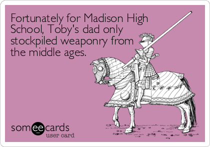 Fortunately for Madison High 
School, Toby's dad only 
stockpiled weaponry from 
the middle ages.