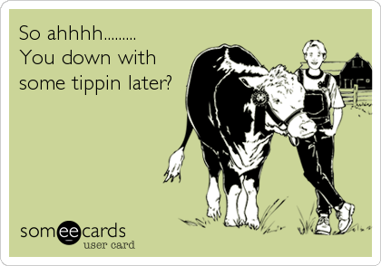 So ahhhh.........
You down with
some tippin later?