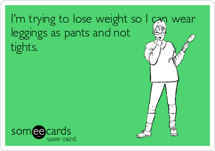 I'm trying to lose weight so I can wear
leggings as pants and not
tights.