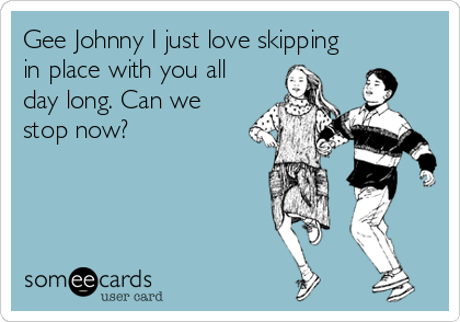 Gee Johnny I just love skipping
in place with you all
day long. Can we
stop now?