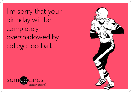I'm sorry that your
birthday will be
completely
overshadowed by
college football.