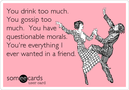 You drink too much.
You gossip too
much.  You have
questionable morals.
You're everything I
ever wanted in a friend.