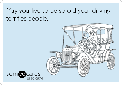 May you live to be so old your driving
terrifies people.