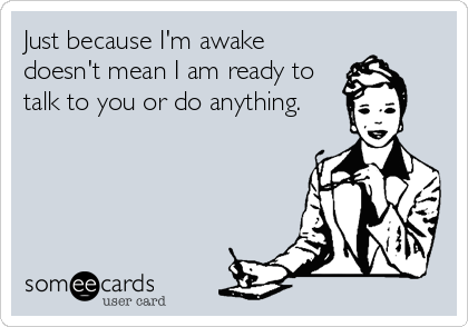 Just because I'm awake
doesn't mean I am ready to
talk to you or do anything.