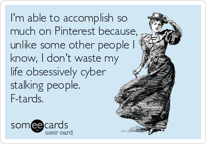 I'm able to accomplish so
much on Pinterest because,
unlike some other people I
know, I don't waste my
life obsessively cyber
stalking people.
F-tards.