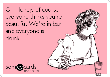 Oh Honey...of course
everyone thinks you're
beautiful. We're in bar
and everyone is
drunk.
