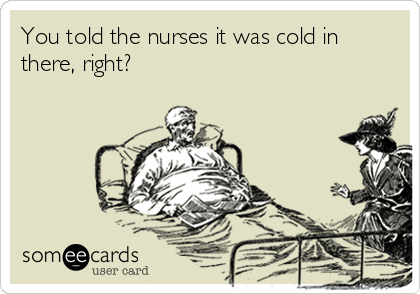 You told the nurses it was cold in
there, right?