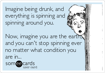 Imagine being drunk, and
everything is spinning and
spinning around you.

Now, imagine you are the earth,
and you can't stop spinning ever<br %2