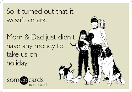 So it turned out that it
wasn't an ark.

Mom & Dad just didn't
have any money to
take us on
holiday.