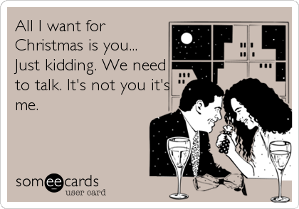 All I want for
Christmas is you... 
Just kidding. We need
to talk. It's not you it's
me.