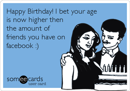 Happy Birthday! I bet your age
is now higher then
the amount of
friends you have on
facebook :)