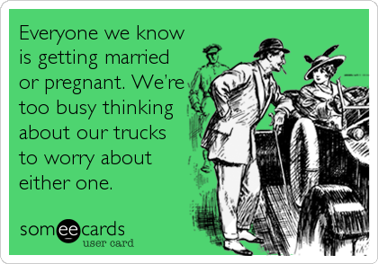 Everyone we know
is getting married
or pregnant. We’re
too busy thinking
about our trucks
to worry about
either one.