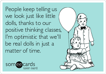 People keep telling us
we look just like little
dolls, thanks to our 
positive thinking classes,
I'm optimistic that we'll
be real dolls in just a
matter of time.