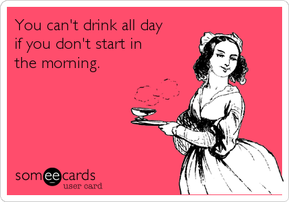 You can't drink all day
if you don't start in
the morning.