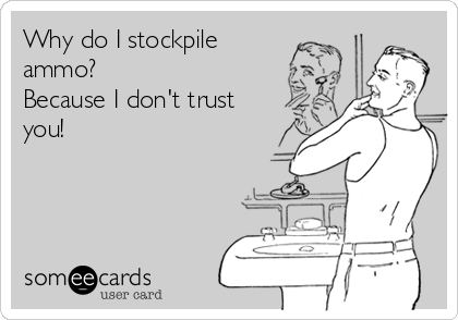 Why do I stockpile
ammo? 
Because I don't trust
you!
