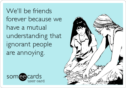 We'll be friends
forever because we
have a mutual
understanding that
ignorant people
are annoying.