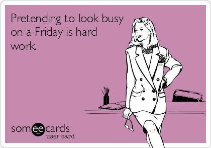Pretending to look busy
on a Friday is hard
work.