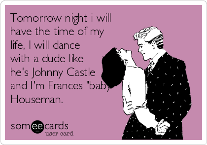 Tomorrow night i will
have the time of my
life, I will dance
with a dude like
he's Johnny Castle
and I'm Frances "baby"
Houseman.