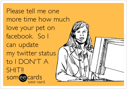 Please tell me one
more time how much
love your pet on
facebook.  So I
can update
my twitter status
to I DON'T A
SHIT!!