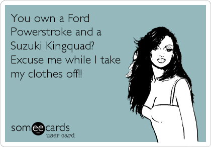 You own a Ford
Powerstroke and a 
Suzuki Kingquad?
Excuse me while I take
my clothes off!!