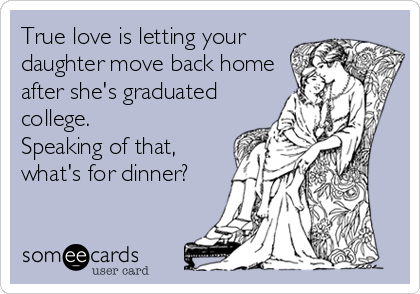 True love is letting your
daughter move back home
after she's graduated
college.
Speaking of that,
what's for dinner?