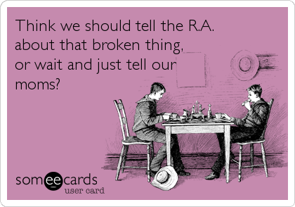 Think we should tell the R.A. 
about that broken thing, 
or wait and just tell our
moms?