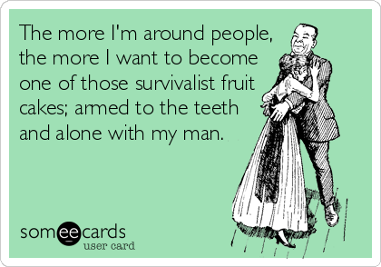 The more I'm around people,
the more I want to become
one of those survivalist fruit
cakes; armed to the teeth
and alone with my man.