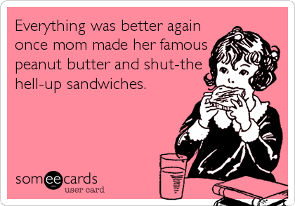 Everything was better again
once mom made her famous
peanut butter and shut-the
hell-up sandwiches.