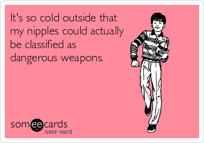 It's so cold outside that
my nipples could actually
be classified as 
dangerous weapons.