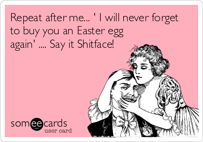 Repeat after me... ' I will never forget
to buy you an Easter egg
again' .... Say it Shitface!